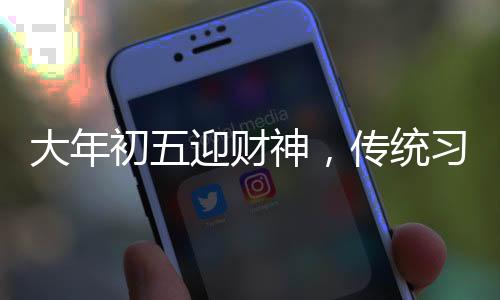 大年初五迎財(cái)神，傳統(tǒng)習(xí)俗與現(xiàn)代慶祝