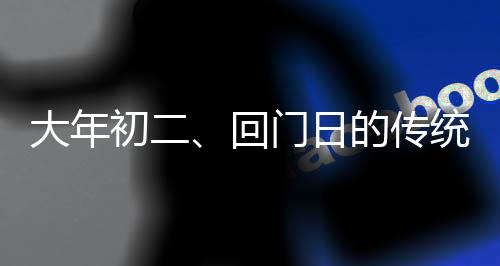 大年初二、回門日的傳統(tǒng)與現(xiàn)代風(fēng)情