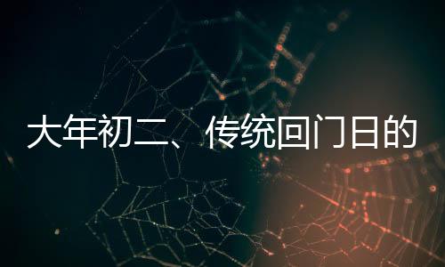 大年初二、傳統(tǒng)回門日的濃厚人情味