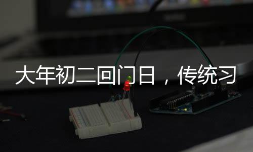 大年初二回門日，傳統(tǒng)習俗與現(xiàn)代慶祝