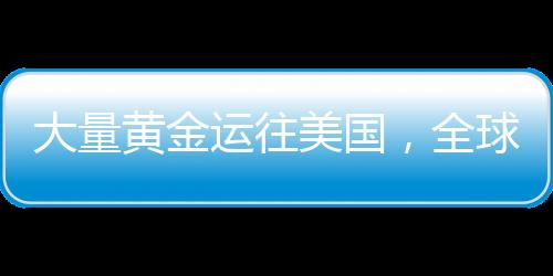 大量黃金運往美國，全球黃金流動的新動向
