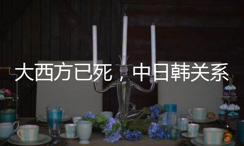 大西方已死，中日韓關系會重啟嗎？觀察與探討