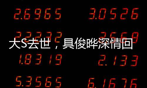 大S去世，具俊曄深情回應(yīng)，我不好