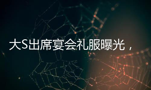 大S出席宴會禮服曝光，依舊穿著汪小菲昔日選購之精品