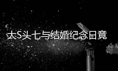 大S頭七與結(jié)婚紀(jì)念日竟是同一天，緣分還是巧合？