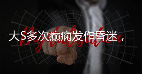 大S多次癲癇發(fā)作昏迷，關(guān)注健康，呼吁關(guān)愛