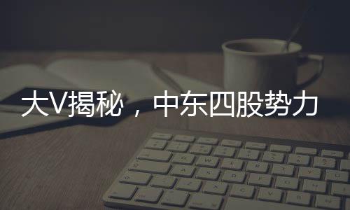 大V揭秘，中東四股勢(shì)力混戰(zhàn)，局勢(shì)亂成一鍋粥