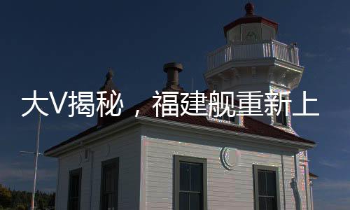 大V揭秘，福建艦重新上岸的幕后故事