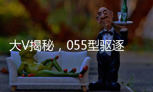 大V揭秘，055型驅(qū)逐艦威懾力不遜航母