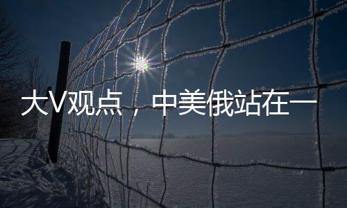 大V觀點(diǎn)，中美俄站在一起，英法不滿也沒(méi)用