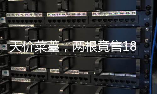 天價菜薹，兩根竟售18888，引發(fā)市場熱議