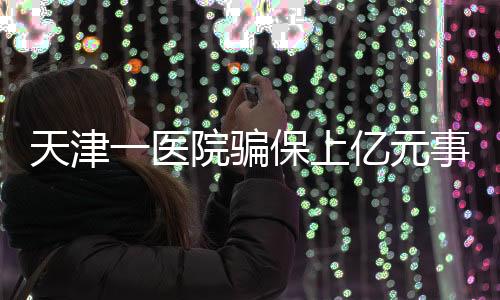 天津一醫(yī)院騙保上億元事件曝光，七人被捕