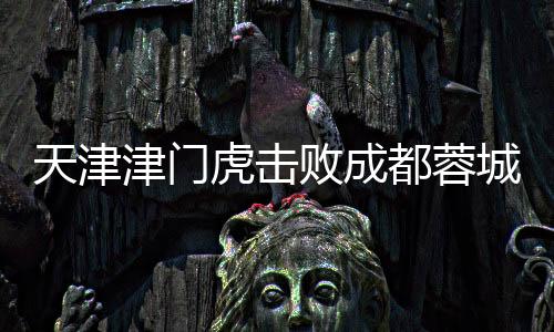 天津津門虎擊敗成都蓉城，一場(chǎng)歷史性的勝利