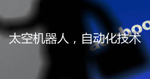 太空機器人，自動化技術(shù)的革命性工作空間站在星際工作的機器人時代來臨
