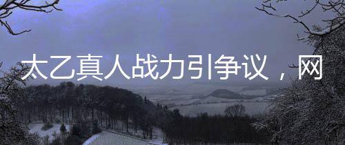 太乙真人戰(zhàn)力引爭議，網(wǎng)友吐槽戰(zhàn)力地板