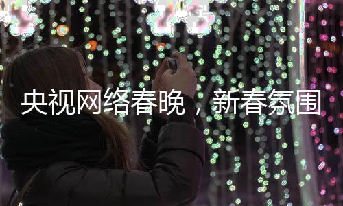 央視網(wǎng)絡(luò)春晚，新春氛圍濃厚，多彩節(jié)目迎網(wǎng)民熱議