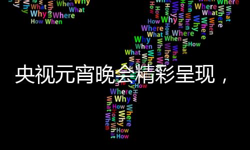 央視元宵晚會(huì)精彩呈現(xiàn)，哪吒與敖丙的奇幻之旅
