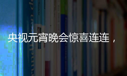 央視元宵晚會(huì)驚喜連連，哪吒與敖丙引爆全場(chǎng)