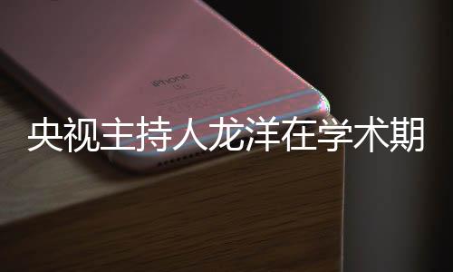 央視主持人龍洋在學(xué)術(shù)期刊發(fā)文，探索媒體融合時代的主持藝術(shù)