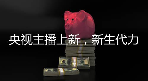 央視主播上新，新生代力量，閃耀熒屏——關(guān)于央視主播群體中的零零后崛起