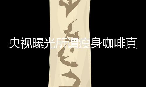 央視曝光所謂瘦身咖啡真相，揭開健康減肥的真相迷霧