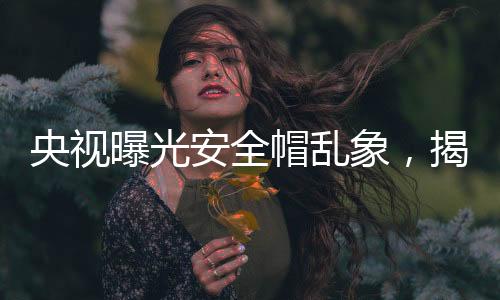 央視曝光安全帽亂象，揭示建筑工地安全隱患與監(jiān)管缺失