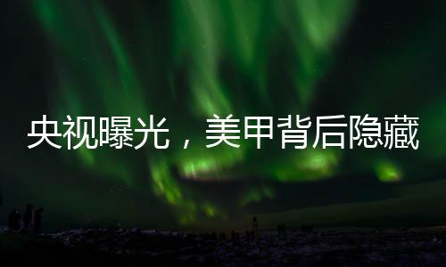 央視曝光，美甲背后隱藏的危害與隱患