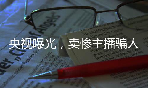 央視曝光，賣慘主播騙人流水線