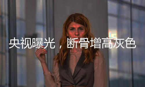 央視曝光，斷骨增高灰色產(chǎn)業(yè)鏈揭秘