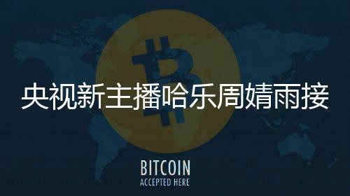 央視新主播哈樂周婧雨接連亮相，新一代主播的魅力和活力