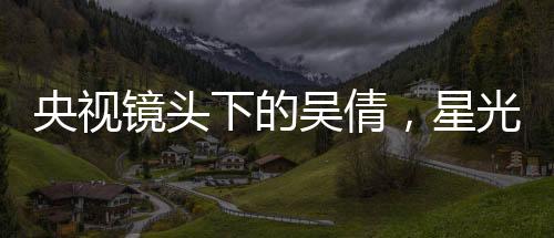 央視鏡頭下的吳倩，星光璀璨，展現(xiàn)無限魅力