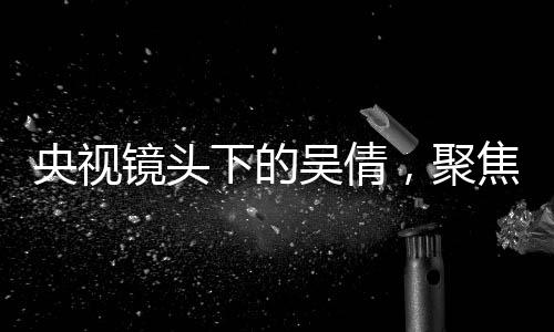央視鏡頭下的吳倩，聚焦新晉演員的蛻變之旅