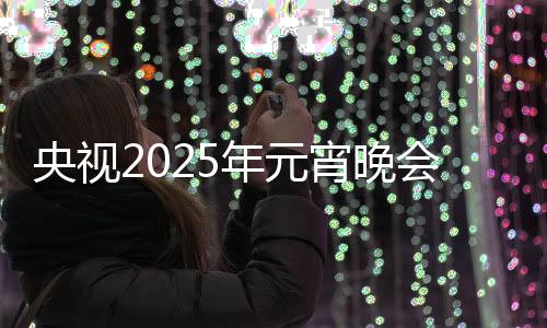 央視2025年元宵晚會，璀璨燈火下的文化盛宴