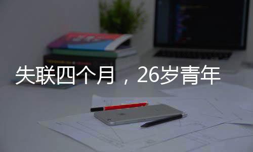 失聯(lián)四個月，26歲青年的生死未卜之謎