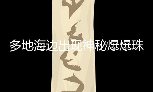 多地海邊出現(xiàn)神秘爆爆珠，沿海奇觀現(xiàn)象揭秘