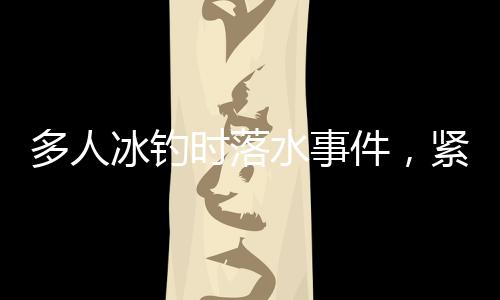 多人冰釣時(shí)落水事件，緊急救援與警示呼吁結(jié)合分析