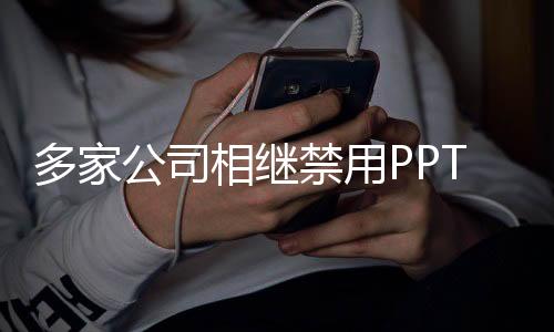 多家公司相繼禁用PPT，尋求數(shù)字化轉(zhuǎn)型與有效溝通的新方式