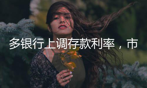 多銀行上調(diào)存款利率，市場反應(yīng)與未來展望