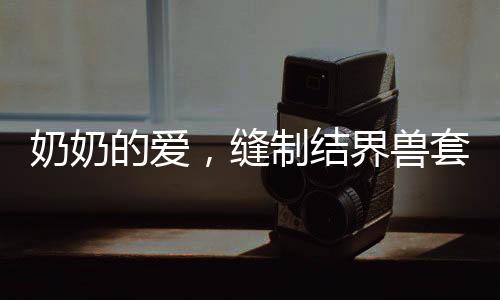 奶奶的愛，縫制結(jié)界獸套裝，孫女回頭率爆表