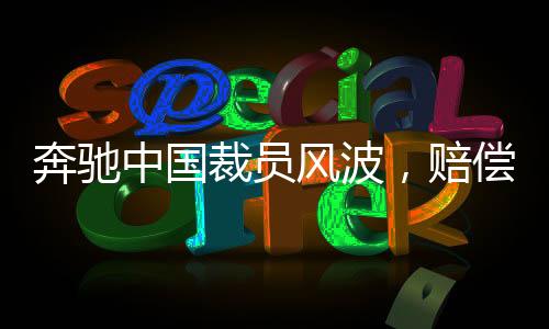 奔馳中國裁員風(fēng)波，賠償N+9，員工何去何從？