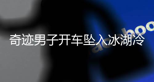 奇跡男子開(kāi)車墜入冰湖冷靜自救，用碗舀水展現(xiàn)生存智慧