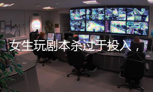 女生玩劇本殺過(guò)于投入，情緒失控緊急入院