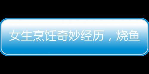 女生烹飪奇妙經(jīng)歷，燒魚過程中的魚躍趣事