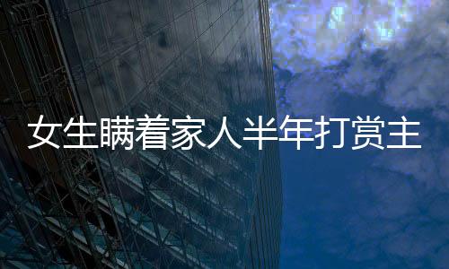 女生瞞著家人半年打賞主播近200萬(wàn)，數(shù)字背后的故事與反思