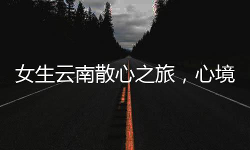 女生云南散心之旅，心境轉(zhuǎn)變的奇妙之旅