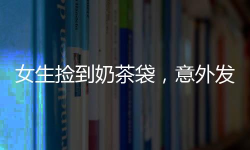 女生撿到奶茶袋，意外發(fā)現(xiàn)內(nèi)有百萬現(xiàn)金——一則真實(shí)而幸運(yùn)的奇遇故事