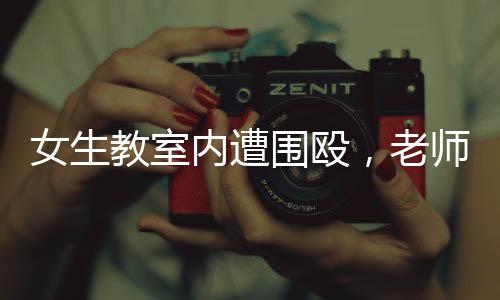 女生教室內(nèi)遭圍毆，老師淡定改作業(yè)事件引發(fā)熱議