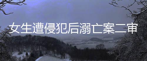 女生遭侵犯后溺亡案二審改判死刑