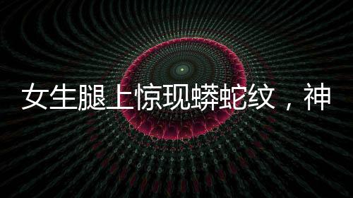 女生腿上驚現(xiàn)蟒蛇紋，神秘現(xiàn)象引發(fā)關(guān)注