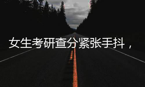 女生考研查分緊張手抖，看到成績淚崩，一段心靈的旅程
